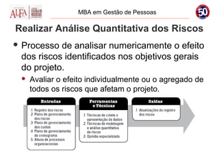 MBA em Gestão de Pessoas

Realizar Análise Quantitativa dos Riscos
 Processo de analisar numericamente o efeito
 dos riscos identificados nos objetivos gerais
 do projeto.
    Avaliar o efeito individualmente ou o agregado de
     todos os riscos que afetam o projeto.
 