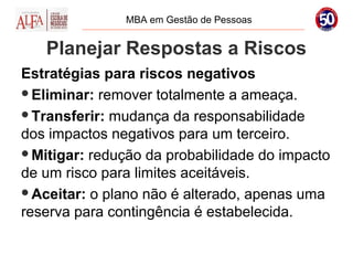 MBA em Gestão de Pessoas


   Planejar Respostas a Riscos
Estratégias para riscos negativos
Eliminar: remover totalmente a ameaça.

Transferir: mudança da responsabilidade
dos impactos negativos para um terceiro.
Mitigar: redução da probabilidade do impacto
de um risco para limites aceitáveis.
Aceitar: o plano não é alterado, apenas uma
reserva para contingência é estabelecida.
 