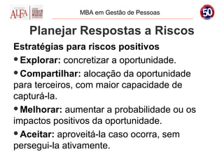 MBA em Gestão de Pessoas


   Planejar Respostas a Riscos
Estratégias para riscos positivos
Explorar: concretizar a oportunidade.

Compartilhar: alocação da oportunidade
para terceiros, com maior capacidade de
capturá-la.
Melhorar: aumentar a probabilidade ou os
impactos positivos da oportunidade.
Aceitar: aproveitá-la caso ocorra, sem
persegui-la ativamente.
 