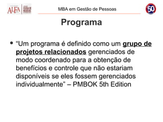 MBA em Gestão de Pessoas


              Programa

 “Um programa é definido como um grupo de
 projetos relacionados gerenciados de
 modo coordenado para a obtenção de
 benefícios e controle que não estariam
 disponíveis se eles fossem gerenciados
 individualmente” – PMBOK 5th Edition
 