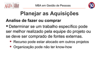 MBA em Gestão de Pessoas


          Planejar as Aquisições
Analise de fazer ou comprar
Determinar se um trabalho específico pode
ser melhor realizado pela equipe do projeto ou
se deve ser comprado de fontes externas.
     Recurso pode estar alocado em outros projetos
     Organização pode não ter know-how
 