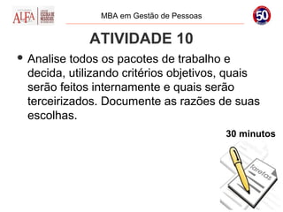 MBA em Gestão de Pessoas


             ATIVIDADE 10
 Analise todos os pacotes de trabalho e
 decida, utilizando critérios objetivos, quais
 serão feitos internamente e quais serão
 terceirizados. Documente as razões de suas
 escolhas.
                                          30 minutos
 