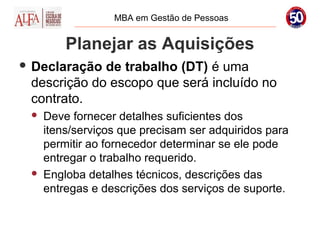 MBA em Gestão de Pessoas


         Planejar as Aquisições
 Declaração de trabalho (DT) é uma
 descrição do escopo que será incluído no
 contrato.
    Deve fornecer detalhes suficientes dos
     itens/serviços que precisam ser adquiridos para
     permitir ao fornecedor determinar se ele pode
     entregar o trabalho requerido.
    Engloba detalhes técnicos, descrições das
     entregas e descrições dos serviços de suporte.
 