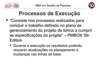 MBA em Gestão de Pessoas


        Processos de Execução
 “Consiste nos processos realizados para
 concluir o trabalho definido no plano de
 gerenciamento do projeto de forma a cumprir
 as especificações do projeto” – PMBOK 5th
 Edition
    Durante a execução os resultados poderão
     requerer atualizações no planejamento e
     mudanças nas linhas de base.
 