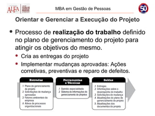 MBA em Gestão de Pessoas

 Orientar e Gerenciar a Execução do Projeto
 Processo  de realização do trabalho definido
 no plano de gerenciamento do projeto para
 atingir os objetivos do mesmo.
    Cria as entregas do projeto
    Implementar mudanças aprovadas: Ações
     corretivas, preventivas e reparo de defeitos.
 
