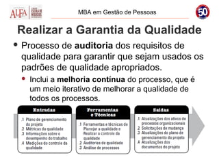 MBA em Gestão de Pessoas


Realizar a Garantia da Qualidade
 Processode auditoria dos requisitos de
 qualidade para garantir que sejam usados os
 padrões de qualidade apropriados.
    Inclui a melhoria contínua do processo, que é
     um meio iterativo de melhorar a qualidade de
     todos os processos.
 
