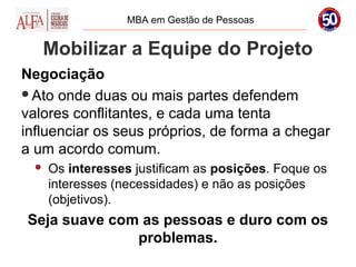 MBA em Gestão de Pessoas


   Mobilizar a Equipe do Projeto
Negociação
Ato onde duas ou mais partes defendem
valores conflitantes, e cada uma tenta
influenciar os seus próprios, de forma a chegar
a um acordo comum.
     Os interesses justificam as posições. Foque os
      interesses (necessidades) e não as posições
      (objetivos).
Seja suave com as pessoas e duro com os
              problemas.
 