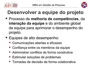 MBA em Gestão de Pessoas


 Desenvolver a equipe do projeto
 Processo de melhoria de competências, da
  interação da equipe e do ambiente global
  da equipe para aprimorar o desempenho do
  projeto.
 Equipes de alto desempenho:
    Comunicações abertas e eficazes
    Confiança entre os membros da equipe
    Administrar conflitos de forma construtiva
    Estimular soluções de problemas
    Tomadas de decisão de forma colaborativa
 