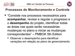 MBA em Gestão de Pessoas

Processos de Monitoramento e Controle
 “Consistenos processos necessários para
 acompanhar, revisar e regular o progresso e
 o desempenho do projeto, identificar todas
 as áreas nas quais serão necessárias
 mudanças no plano e iniciar as mudanças
 correspondentes” – PMBOK 5th Edition
    Observar o desempenho para identificar
     variações em relação ao plano de gerenciamento.
 