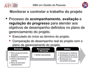 MBA em Gestão de Pessoas

    Monitorar e controlar o trabalho do projeto
   Processo de acompanhamento, avaliação e
    regulação do progresso para atender aos
    objetivos de desempenho definidos no plano de
    gerenciamento do projeto.
       Executado do início ao término do projeto.
       Comparação do desempenho real do projeto com o
        plano de gerenciamento do projeto.
 