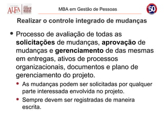 MBA em Gestão de Pessoas

  Realizar o controle integrado de mudanças
 Processo de avaliação de todas as
 solicitações de mudanças, aprovação de
 mudanças e gerenciamento de das mesmas
 em entregas, ativos de processos
 organizacionais, documentos e plano de
 gerenciamento do projeto.
    As mudanças podem ser solicitadas por qualquer
     parte interessada envolvida no projeto.
    Sempre devem ser registradas de maneira
     escrita.
 