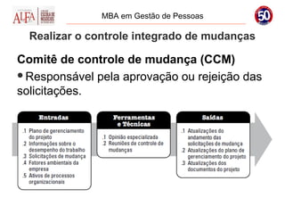 MBA em Gestão de Pessoas

  Realizar o controle integrado de mudanças

Comitê de controle de mudança (CCM)
Responsável pela aprovação ou rejeição das
solicitações.
 