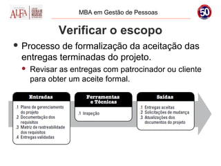 MBA em Gestão de Pessoas


            Verificar o escopo
 Processo de formalização da aceitação das
 entregas terminadas do projeto.
    Revisar as entregas com patrocinador ou cliente
     para obter um aceite formal.
 