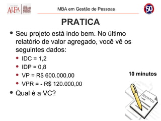 MBA em Gestão de Pessoas


                    PRATICA
 Seu projeto está indo bem. No último
 relatório de valor agregado, você vê os
 seguintes dados:
    IDC = 1,2
    IDP = 0,8
    VP = R$ 600.000,00                       10 minutos
    VPR = - R$ 120.000,00
 Qual   é a VC?
 