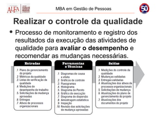 MBA em Gestão de Pessoas


 Realizar o controle da qualidade
 Processo de monitoramento e registro dos
 resultados da execução das atividades de
 qualidade para avaliar o desempenho e
 recomendar as mudanças necessárias.
 