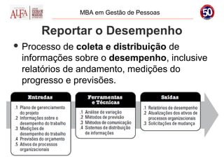 MBA em Gestão de Pessoas


     Reportar o Desempenho
 Processo  de coleta e distribuição de
 informações sobre o desempenho, inclusive
 relatórios de andamento, medições do
 progresso e previsões.
 