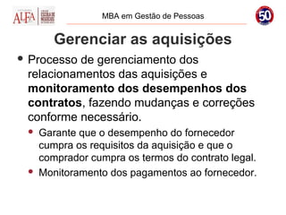 MBA em Gestão de Pessoas


        Gerenciar as aquisições
 Processode gerenciamento dos
 relacionamentos das aquisições e
 monitoramento dos desempenhos dos
 contratos, fazendo mudanças e correções
 conforme necessário.
    Garante que o desempenho do fornecedor
     cumpra os requisitos da aquisição e que o
     comprador cumpra os termos do contrato legal.
    Monitoramento dos pagamentos ao fornecedor.
 