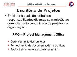 MBA em Gestão de Pessoas


         Escritório de Projetos
 Entidadeà qual são atribuídas
 responsabilidades diversas com relação ao
 gerenciamento centralizado de projetos na
 organização.

      PMO – Project Management Office
    Gerenciamento dos projetos
    Fornecimento de documentações e políticas
    Apoio, treinamento e aconselhamento.
 