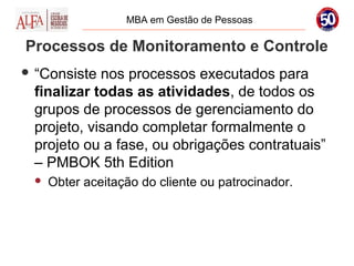 MBA em Gestão de Pessoas

Processos de Monitoramento e Controle
 “Consiste nos processos executados para
 finalizar todas as atividades, de todos os
 grupos de processos de gerenciamento do
 projeto, visando completar formalmente o
 projeto ou a fase, ou obrigações contratuais”
 – PMBOK 5th Edition
    Obter aceitação do cliente ou patrocinador.
 