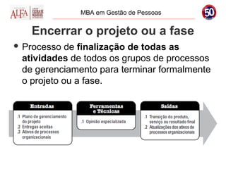 MBA em Gestão de Pessoas


   Encerrar o projeto ou a fase
 Processo  de finalização de todas as
 atividades de todos os grupos de processos
 de gerenciamento para terminar formalmente
 o projeto ou a fase.
 