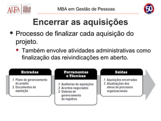 MBA em Gestão de Pessoas


        Encerrar as aquisições
 Processo   de finalizar cada aquisição do
 projeto.
    Também envolve atividades administrativas como
     finalização das reivindicações em aberto.
 