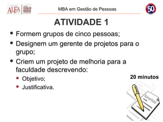 MBA em Gestão de Pessoas


                  ATIVIDADE 1
 Formem  grupos de cinco pessoas;
 Designem um gerente de projetos para o
  grupo;
 Criem um projeto de melhoria para a
  faculdade descrevendo:
    Objetivo;                                   20 minutos
    Justificativa.
 