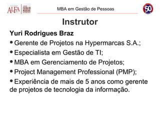 MBA em Gestão de Pessoas


                Instrutor
Yuri Rodrigues Braz
Gerente de Projetos na Hypermarcas S.A.;

Especialista em Gestão de TI;

MBA em Gerenciamento de Projetos;

Project Management Professional (PMP);

Experiência de mais de 5 anos como gerente
de projetos de tecnologia da informação.
 