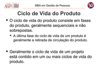 MBA em Gestão de Pessoas


       Ciclo de Vida do Produto
O ciclo de vida do produto consiste em fases
 do produto, geralmente sequenciais e não
 sobrepostas.
    A última fase do ciclo de vida de um produto é
     geralmente a retirada de circulação do produto.


 Geralmente o ciclo de vida de um projeto
 está contido em um ou mais ciclos de vida do
 produto.
 