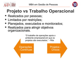 MBA em Gestão de Pessoas


 Projeto vs Trabalho Operacional
 Realizados por pessoas;
 Limitados por restrições;
 Planejados, executados e monitorados;
 Realizados para atingir objetivos
  organizacionais.
             “O trabalho de operações apoia o
             ambiente empresarial em que os
             projetos são executados.” - Rita
 