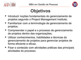 MBA em Gestão de Pessoas


                      Objetivos
   Introduzir noções fundamentais do gerenciamento de
    projetos segundo o Project Management Institute;
   Familiarizar com a terminologia de gerenciamento de
    projetos;
   Compreender o papel e o processo de gerenciamento
    de projetos dentro das organizações;
   Utilizar conhecimentos, habilidades e técnicas do
    gerenciamento de projetos para gerenciar projetos de
    forma eficiente e eficaz;
   Fixar o conteúdo com atividades práticas das principais
    atividades do processo.
 