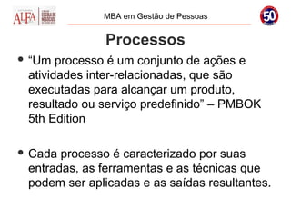 MBA em Gestão de Pessoas


              Processos
 “Um  processo é um conjunto de ações e
 atividades inter-relacionadas, que são
 executadas para alcançar um produto,
 resultado ou serviço predefinido” – PMBOK
 5th Edition

 Cada processo é caracterizado por suas
 entradas, as ferramentas e as técnicas que
 podem ser aplicadas e as saídas resultantes.
 