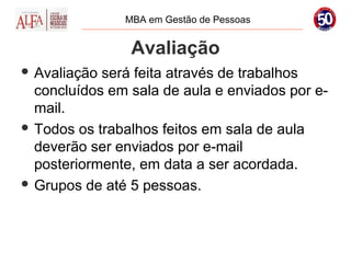MBA em Gestão de Pessoas


                Avaliação
 Avaliação será feita através de trabalhos
  concluídos em sala de aula e enviados por e-
  mail.
 Todos os trabalhos feitos em sala de aula
  deverão ser enviados por e-mail
  posteriormente, em data a ser acordada.
 Grupos de até 5 pessoas.
 