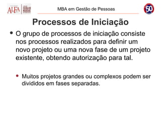 MBA em Gestão de Pessoas


        Processos de Iniciação
O grupo de processos de iniciação consiste
 nos processos realizados para definir um
 novo projeto ou uma nova fase de um projeto
 existente, obtendo autorização para tal.

    Muitos projetos grandes ou complexos podem ser
     divididos em fases separadas.
 