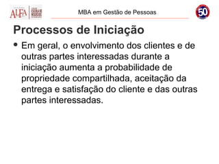 MBA em Gestão de Pessoas


Processos de Iniciação
 Em  geral, o envolvimento dos clientes e de
 outras partes interessadas durante a
 iniciação aumenta a probabilidade de
 propriedade compartilhada, aceitação da
 entrega e satisfação do cliente e das outras
 partes interessadas.
 