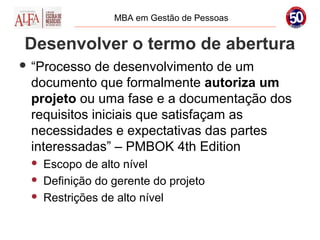 MBA em Gestão de Pessoas


Desenvolver o termo de abertura
 “Processo  de desenvolvimento de um
 documento que formalmente autoriza um
 projeto ou uma fase e a documentação dos
 requisitos iniciais que satisfaçam as
 necessidades e expectativas das partes
 interessadas” – PMBOK 4th Edition
    Escopo de alto nível
    Definição do gerente do projeto
    Restrições de alto nível
 