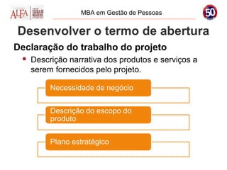 MBA em Gestão de Pessoas


Desenvolver o termo de abertura
Declaração do trabalho do projeto
    Descrição narrativa dos produtos e serviços a
     serem fornecidos pelo projeto.
 