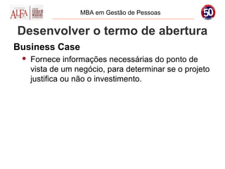 MBA em Gestão de Pessoas


Desenvolver o termo de abertura
Business Case
    Fornece informações necessárias do ponto de
     vista de um negócio, para determinar se o projeto
     justifica ou não o investimento.
 