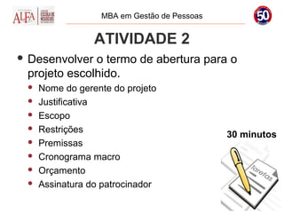 MBA em Gestão de Pessoas


                 ATIVIDADE 2
 Desenvolver o termo de abertura para o
 projeto escolhido.
    Nome do gerente do projeto
    Justificativa
    Escopo
    Restrições
                                             30 minutos
    Premissas
    Cronograma macro
    Orçamento
    Assinatura do patrocinador
 