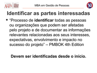 MBA em Gestão de Pessoas


Identificar as partes interessadas
 “Processo de identificar todas as pessoas
 ou organizações que podem ser afetadas
 pelo projeto e de documentar as informações
 relevantes relacionadas aos seus interesses,
 expectativas, envolvimento e impacto no
 sucesso do projeto” – PMBOK 4th Edition

  Devem ser identificadas desde o início.
 
