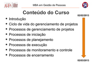 MBA em Gestão de Pessoas


          Conteúdo do Curso                02/02/2013
 Introdução
 Ciclo de vida do gerenciamento de projetos

 Processos de gerenciamento de projetos

 Processos de iniciação

 Processos de planejamento

 Processos de execução

 Processos de monitoramento e controle

 Processos de encerramento

                                           02/03/2013
 