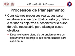 MBA em Gestão de Pessoas


     Processos de Planejamento
 Consiste nos processos realizados para
 estabelecer o escopo total do esforço, definir
 e refinar os objetivos e desenvolver o curso
 de ação necessário para alcançar esses
 objetivos.
    Desenvolvem o plano de gerenciamento e os
     documentos do projeto que serão usados para
     executá-lo.
 