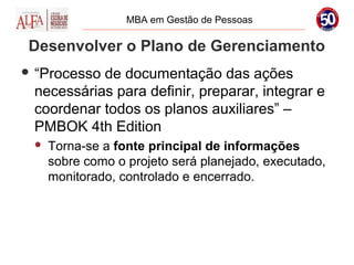 MBA em Gestão de Pessoas

 Desenvolver o Plano de Gerenciamento
 “Processode documentação das ações
 necessárias para definir, preparar, integrar e
 coordenar todos os planos auxiliares” –
 PMBOK 4th Edition
    Torna-se a fonte principal de informações
     sobre como o projeto será planejado, executado,
     monitorado, controlado e encerrado.
 