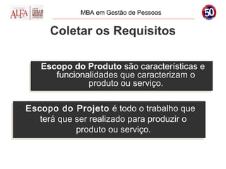 MBA em Gestão de Pessoas


      Coletar os Requisitos

   Escopo do Produto são características e
   Escopo do Produto são características e
       funcionalidades que caracterizam o
      funcionalidades que caracterizam o
               produto ou serviço.
              produto ou serviço.

Escopo do Projeto é todo o trabalho que
Escopo do Projeto é todo o trabalho que
    terá que ser realizado para produzir o
   terá que ser realizado para produzir o
             produto ou serviço.
             produto ou serviço.
 