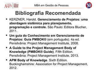 MBA em Gestão de Pessoas


       Bibliografia Recomendada
   KERZNER, Harold. Gerenciamento de Projetos: uma
    abordagem sistêmica para planejamento,
    programação e controle. São Paulo: Editora Blucher,
    2011.
   Um guia do Conhecimento em Gerenciamento de
    Projetos: Guia PMBOK® (em português). 4a ed.
    Pensilvânia: Project Management Institute, 2008.
   A Guide to the Project Management Body of
    Knowledge (PMBOK® Guide). Fifth Edition.
    Pensilvânia: Project Management Institute, 2013.
   APM Body of Knowledge. Sixth Edition.
    Buckinghamshire: Association for Project Management,
    2012.
 