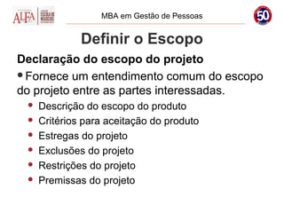 MBA em Gestão de Pessoas


              Definir o Escopo
Declaração do escopo do projeto
Fornece um entendimento comum do escopo
do projeto entre as partes interessadas.
    Descrição do escopo do produto
    Critérios para aceitação do produto
    Estregas do projeto
    Exclusões do projeto
    Restrições do projeto
    Premissas do projeto
 