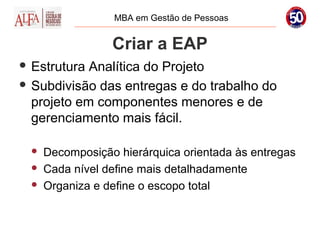 MBA em Gestão de Pessoas


                  Criar a EAP
 Estrutura Analítica do Projeto
 Subdivisão das entregas e do trabalho do
  projeto em componentes menores e de
  gerenciamento mais fácil.

     Decomposição hierárquica orientada às entregas
     Cada nível define mais detalhadamente
     Organiza e define o escopo total
 