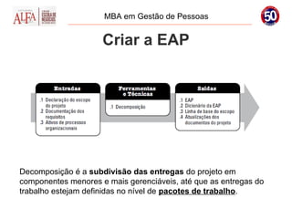 MBA em Gestão de Pessoas


                     Criar a EAP




Decomposição é a subdivisão das entregas do projeto em
componentes menores e mais gerenciáveis, até que as entregas do
trabalho estejam definidas no nível de pacotes de trabalho.
 