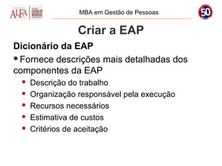 MBA em Gestão de Pessoas


                 Criar a EAP
Dicionário da EAP
Fornece descrições mais detalhadas dos
componentes da EAP
    Descrição do trabalho
    Organização responsável pela execução
    Recursos necessários
    Estimativa de custos
    Critérios de aceitação
 