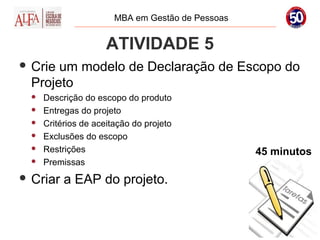 MBA em Gestão de Pessoas


                      ATIVIDADE 5
 Crie um modelo de Declaração de Escopo do
  Projeto
     Descrição do escopo do produto
     Entregas do projeto
     Critérios de aceitação do projeto
     Exclusões do escopo
     Restrições                                   45 minutos
     Premissas
 Criar    a EAP do projeto.
 