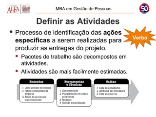 MBA em Gestão de Pessoas


          Definir as Atividades
 Processo de identificação das ações
                                                 Verbo
 específicas a serem realizadas para
 produzir as entregas do projeto.
    Pacotes de trabalho são decompostos em
     atividades.
    Atividades são mais facilmente estimadas.
 